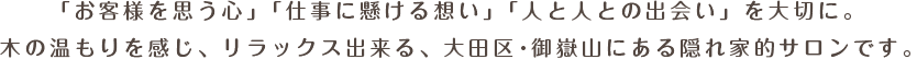 「お客様を思う心」「仕事に懸ける想い」「人と人との出会い」を大切に。木の温もりを感じ、リラックス出来る、大田区・御嶽山にある隠れ家的サロンです。